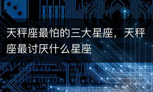 天秤座最怕的三大星座，天秤座最讨厌什么星座