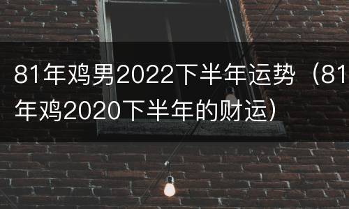 81年鸡男2022下半年运势（81年鸡2020下半年的财运）