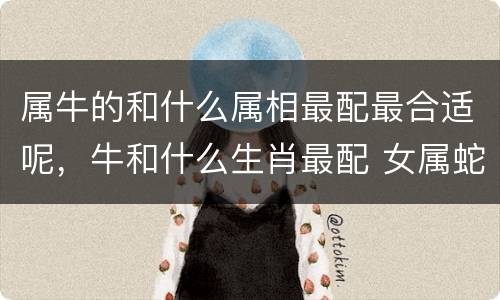 属牛的和什么属相最配最合适呢，牛和什么生肖最配 女属蛇和男属