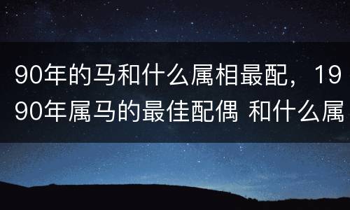 90年的马和什么属相最配，1990年属马的最佳配偶 和什么属
