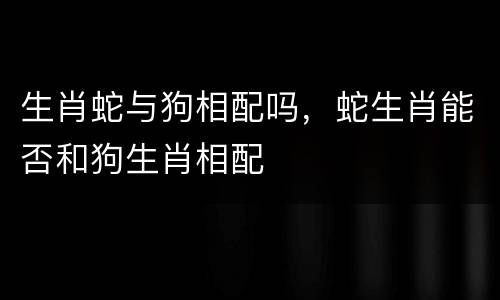 生肖蛇与狗相配吗，蛇生肖能否和狗生肖相配