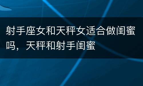 射手座女和天秤女适合做闺蜜吗，天秤和射手闺蜜