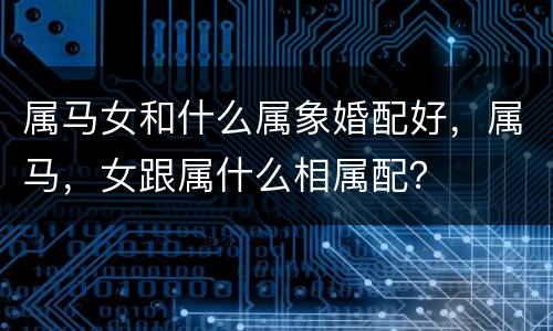 属马女和什么属象婚配好，属马，女跟属什么相属配？