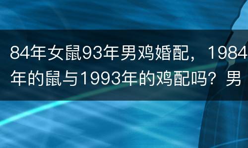 84年女鼠93年男鸡婚配，1984年的鼠与1993年的鸡配吗？男属鼠，
