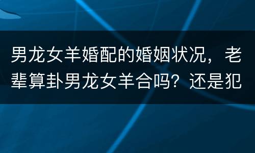 男龙女羊婚配的婚姻状况，老辈算卦男龙女羊合吗？还是犯冲相克？