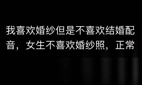 我喜欢婚纱但是不喜欢结婚配音，女生不喜欢婚纱照，正常吗