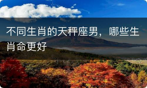 不同生肖的天秤座男，哪些生肖命更好