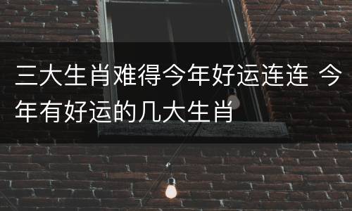 三大生肖难得今年好运连连 今年有好运的几大生肖