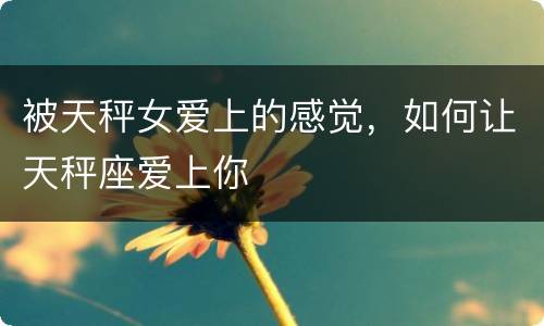 被天秤女爱上的感觉，如何让天秤座爱上你