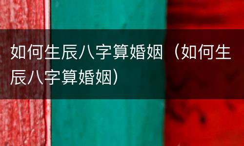 如何生辰八字算婚姻（如何生辰八字算婚姻）