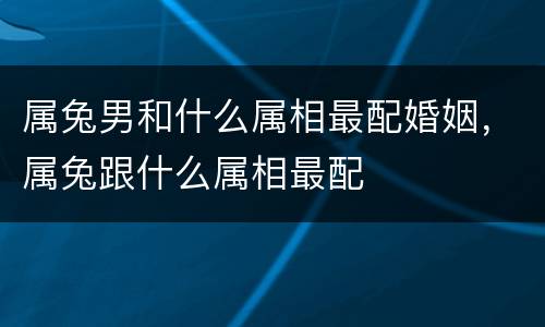 属兔男和什么属相最配婚姻，属兔跟什么属相最配