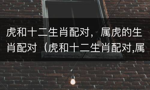 虎和十二生肖配对，属虎的生肖配对（虎和十二生肖配对,属虎的生肖配对好吗）