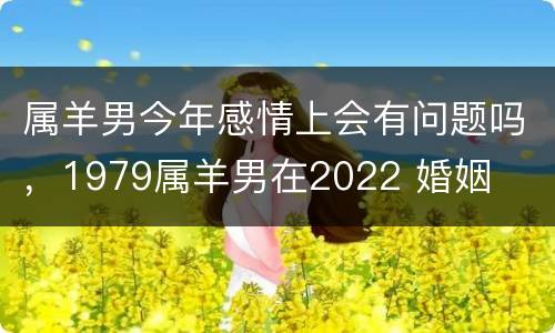 属羊男今年感情上会有问题吗，1979属羊男在2022 婚姻