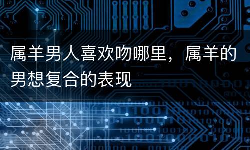 属羊男人喜欢吻哪里，属羊的男想复合的表现