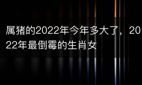 属猪的2022年今年多大了，2022年最倒霉的生肖女