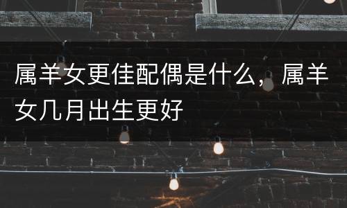 属羊女更佳配偶是什么，属羊女几月出生更好