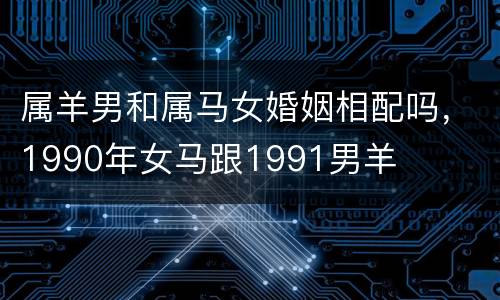 属羊男和属马女婚姻相配吗，1990年女马跟1991男羊