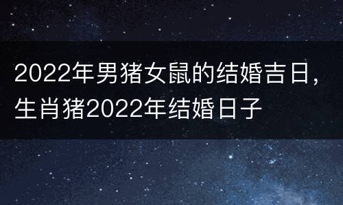 2022年男猪女鼠的结婚吉日，生肖猪2022年结婚日子