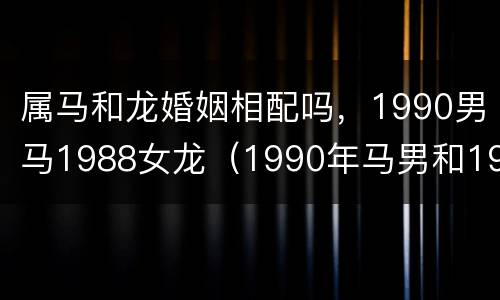 属马和龙婚姻相配吗，1990男马1988女龙（1990年马男和1988年龙女）