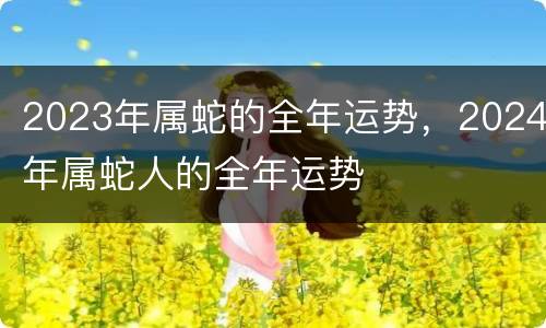 2023年属蛇的全年运势，2024年属蛇人的全年运势
