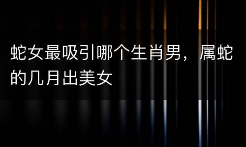 蛇女最吸引哪个生肖男，属蛇的几月出美女