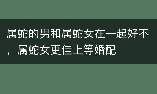属蛇的男和属蛇女在一起好不，属蛇女更佳上等婚配