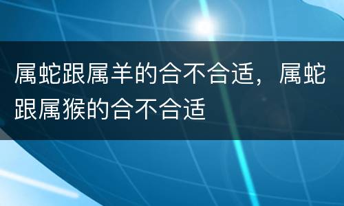 属蛇跟属羊的合不合适，属蛇跟属猴的合不合适