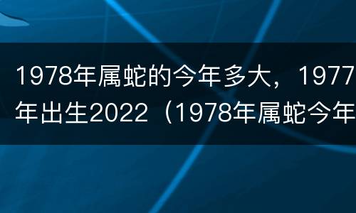 1978年属蛇的今年多大，1977年出生2022（1978年属蛇今年多少岁）