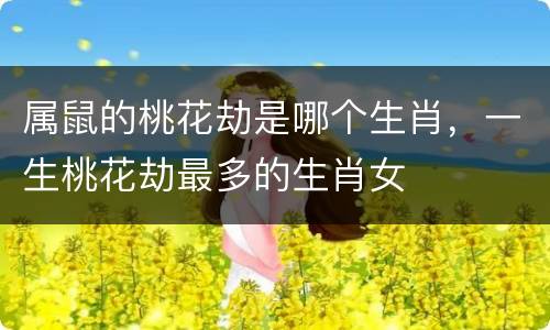 属鼠的桃花劫是哪个生肖，一生桃花劫最多的生肖女