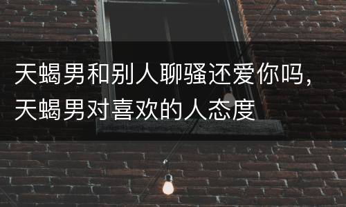 天蝎男和别人聊骚还爱你吗，天蝎男对喜欢的人态度