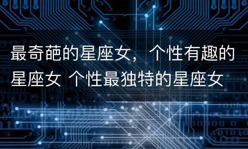最奇葩的星座女，个性有趣的星座女 个性最独特的星座女