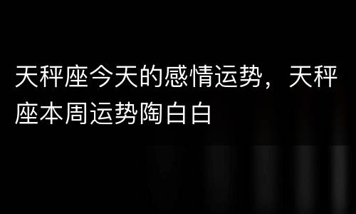 天秤座今天的感情运势，天秤座本周运势陶白白