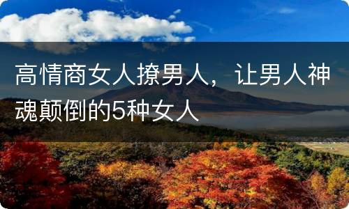 高情商女人撩男人，让男人神魂颠倒的5种女人