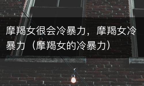 摩羯女很会冷暴力，摩羯女冷暴力（摩羯女的冷暴力）