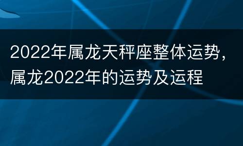 2022年属龙天秤座整体运势，属龙2022年的运势及运程
