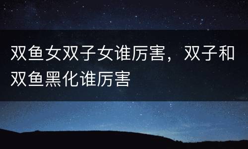 双鱼女双子女谁厉害，双子和双鱼黑化谁厉害
