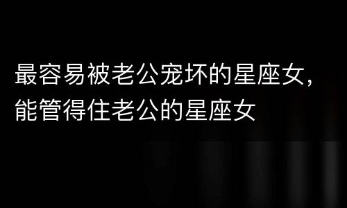 最容易被老公宠坏的星座女，能管得住老公的星座女
