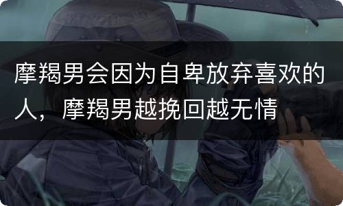 摩羯男会因为自卑放弃喜欢的人，摩羯男越挽回越无情