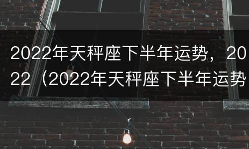 2022年天秤座下半年运势，2022（2022年天秤座下半年运势唐绮阳）