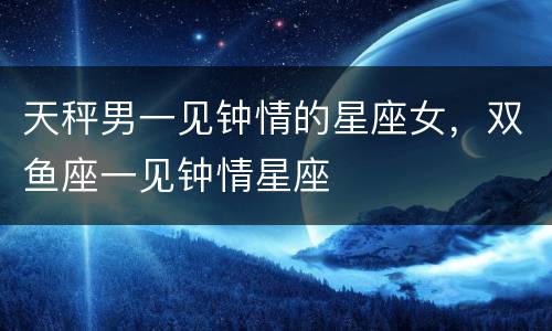 天秤男一见钟情的星座女，双鱼座一见钟情星座