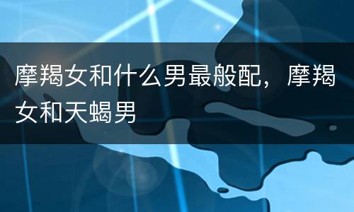 摩羯女和什么男最般配，摩羯女和天蝎男