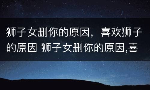 狮子女删你的原因，喜欢狮子的原因 狮子女删你的原因,喜欢狮子的原因是什么
