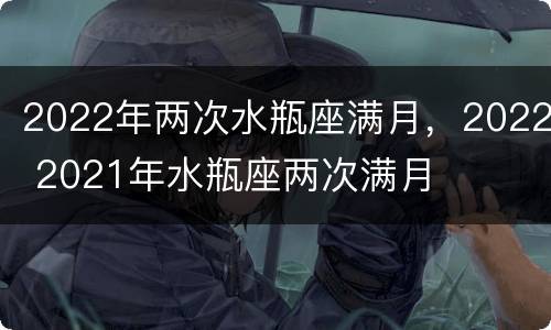 2022年两次水瓶座满月，2022 2021年水瓶座两次满月