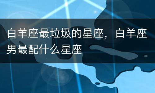 白羊座最垃圾的星座，白羊座男最配什么星座
