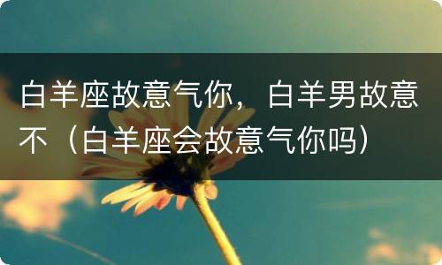 白羊座故意气你，白羊男故意不（白羊座会故意气你吗）