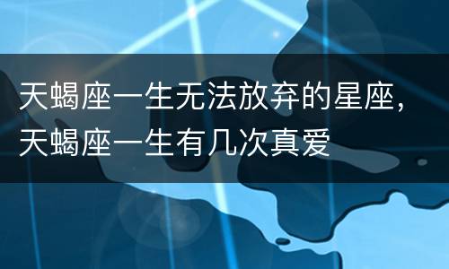 天蝎座一生无法放弃的星座，天蝎座一生有几次真爱