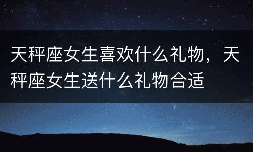 天秤座女生喜欢什么礼物，天秤座女生送什么礼物合适