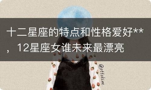 十二星座的特点和性格爱好**，12星座女谁未来最漂亮