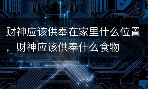 财神应该供奉在家里什么位置，财神应该供奉什么食物