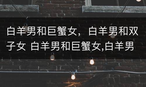 白羊男和巨蟹女，白羊男和双子女 白羊男和巨蟹女,白羊男和双子女配对